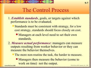 9-7
Irwin/McGraw-Hill ©The McGraw-Hill Companies, Inc., 2000
The Control Process
1. Establish standards, goals, or targets against which
performance is to be evaluated.
Standards must be consistent with strategy, for a low
cost strategy, standards should focus closely on cost.
 Managers at each level need to set their own
standards.
2. Measure actual performance: managers can measure
outputs resulting from worker behavior or they can
measure the behavior themselves.
The more non-routine the task, the harder to measure.
 Managers then measure the behavior (come to
work on time) not the output.
 