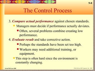 9-8
Irwin/McGraw-Hill ©The McGraw-Hill Companies, Inc., 2000
The Control Process
3. Compare actual performance against chosen standards.
 Managers must decide if performance actually deviates.
 Often, several problems combine creating low
performance.
4. Evaluate result and take corrective action.
 Perhaps the standards have been set too high.
 Workers may need additional training, or
equipment.
This step is often hard since the environment is
constantly changing.
 