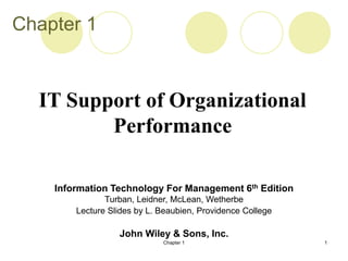 Chapter 1 1
Chapter 1
Information Technology For Management 6th Edition
Turban, Leidner, McLean, Wetherbe
Lecture Slides by L. Beaubien, Providence College
John Wiley & Sons, Inc.
IT Support of Organizational
Performance
 