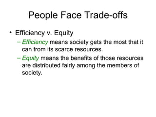 People Face Trade-offs
• Efficiency v. Equity
– Efficiency means society gets the most that it
can from its scarce resources.
– Equity means the benefits of those resources
are distributed fairly among the members of
society.
 