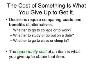 The Cost of Something Is What
You Give Up to Get It.
• Decisions require comparing costs and
benefits of alternatives.
– Whether to go to college or to work?
– Whether to study or go out on a date?
– Whether to go to class or sleep in?
• The opportunity cost of an item is what
you give up to obtain that item.
 