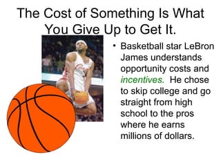 The Cost of Something Is What
You Give Up to Get It.
• Basketball star LeBron
James understands
opportunity costs and
incentives. He chose
to skip college and go
straight from high
school to the pros
where he earns
millions of dollars.
 