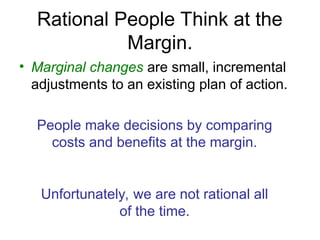• Marginal changes are small, incremental
adjustments to an existing plan of action.
People make decisions by comparing
costs and benefits at the margin.
Unfortunately, we are not rational all
of the time.
Rational People Think at the
Margin.
 