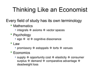 Thinking Like an Economist
Every field of study has its own terminology
 Mathematics
• integrals  axioms  vector spaces
 Psychology
• ego  id  cognitive dissonance
 Law
• promissory  estoppels  torts  venues
 Economics
• supply  opportunity cost  elasticity  consumer
surplus  demand  comparative advantage 
deadweight loss
 