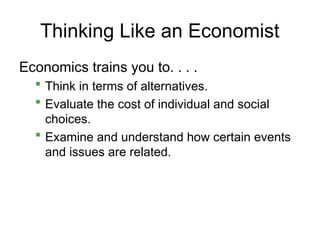 Thinking Like an Economist
Economics trains you to. . . .
 Think in terms of alternatives.
 Evaluate the cost of individual and social
choices.
 Examine and understand how certain events
and issues are related.
 