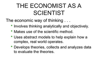 THE ECONOMIST AS A
SCIENTIST
The economic way of thinking . . .
 Involves thinking analytically and objectively.
 Makes use of the scientific method.
 Uses abstract models to help explain how a
complex, real world operates.
 Develops theories, collects and analyzes data
to evaluate the theories.
 