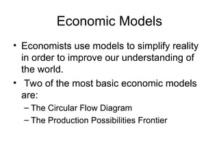 Economic Models
• Economists use models to simplify reality
in order to improve our understanding of
the world.
• Two of the most basic economic models
are:
– The Circular Flow Diagram
– The Production Possibilities Frontier
 