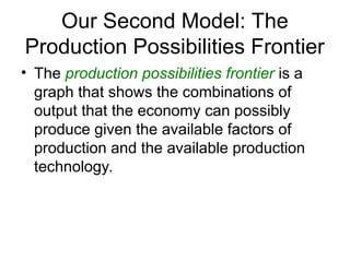 Our Second Model: The
Production Possibilities Frontier
• The production possibilities frontier is a
graph that shows the combinations of
output that the economy can possibly
produce given the available factors of
production and the available production
technology.
 