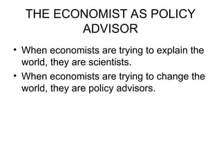 THE ECONOMIST AS POLICY
ADVISOR
• When economists are trying to explain the
world, they are scientists.
• When economists are trying to change the
world, they are policy advisors.
 