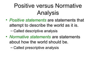 Positive versus Normative
Analysis
• Positive statements are statements that
attempt to describe the world as it is.
– Called descriptive analysis
• Normative statements are statements
about how the world should be.
– Called prescriptive analysis
 