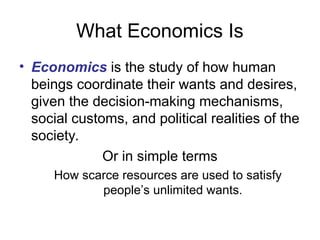 What Economics Is
• Economics is the study of how human
beings coordinate their wants and desires,
given the decision-making mechanisms,
social customs, and political realities of the
society.
Or in simple terms
How scarce resources are used to satisfy
people’s unlimited wants.
 