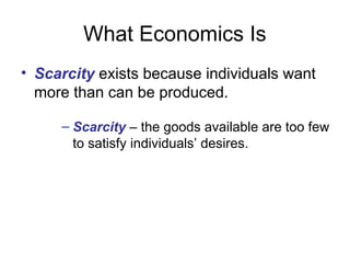 What Economics Is
• Scarcity exists because individuals want
more than can be produced.
– Scarcity – the goods available are too few
to satisfy individuals’ desires.
 