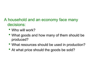 A household and an economy face many
decisions:
 Who will work?
 What goods and how many of them should be
produced?
 What resources should be used in production?
 At what price should the goods be sold?
 