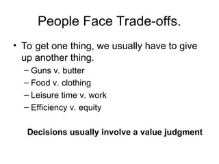 People Face Trade-offs.
• To get one thing, we usually have to give
up another thing.
– Guns v. butter
– Food v. clothing
– Leisure time v. work
– Efficiency v. equity
Decisions usually involve a value judgment
 