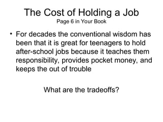 The Cost of Holding a Job
Page 6 in Your Book
• For decades the conventional wisdom has
been that it is great for teenagers to hold
after-school jobs because it teaches them
responsibility, provides pocket money, and
keeps the out of trouble
What are the tradeoffs?
 