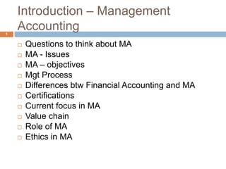 Introduction – Management
Accounting
1
 Questions to think about MA
 MA - Issues
 MA – objectives
 Mgt Process
 Differences btw Financial Accounting and MA
 Certifications
 Current focus in MA
 Value chain
 Role of MA
 Ethics in MA
 