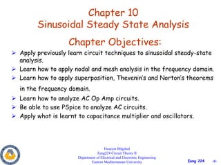 ‹#›Eeng 224
Chapter 10
Sinusoidal Steady State Analysis
Huseyin Bilgekul
Eeng224 Circuit Theory II
Department of Electrical and Electronic Engineering
Eastern Mediterranean University
Chapter Objectives:
 Apply previously learn circuit techniques to sinusoidal steady-state
analysis.
 Learn how to apply nodal and mesh analysis in the frequency domain.
 Learn how to apply superposition, Thevenin’s and Norton’s theorems
in the frequency domain.
 Learn how to analyze AC Op Amp circuits.
 Be able to use PSpice to analyze AC circuits.
 Apply what is learnt to capacitance multiplier and oscillators.
 