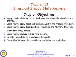 ‹#›
Eeng224
Chapter 10
Sinusoidal Steady State Analysis
Huseyin Bilgekul
Eeng224 Circuit Theory II
Department of Electrical and Electronic Engineering
Eastern Mediterranean University
Chapter Objectives:
 Apply previously learn circuit techniques to sinusoidal steady-state
analysis.
 Learn how to apply nodal and mesh analysis in the frequency domain.
 Learn how to apply superposition, Thevenin’s and Norton’s theorems
in the frequency domain.
 Learn how to analyze AC Op Amp circuits.
 Be able to use PSpice to analyze AC circuits.
 Apply what is learnt to capacitance multiplier and oscillators.
 