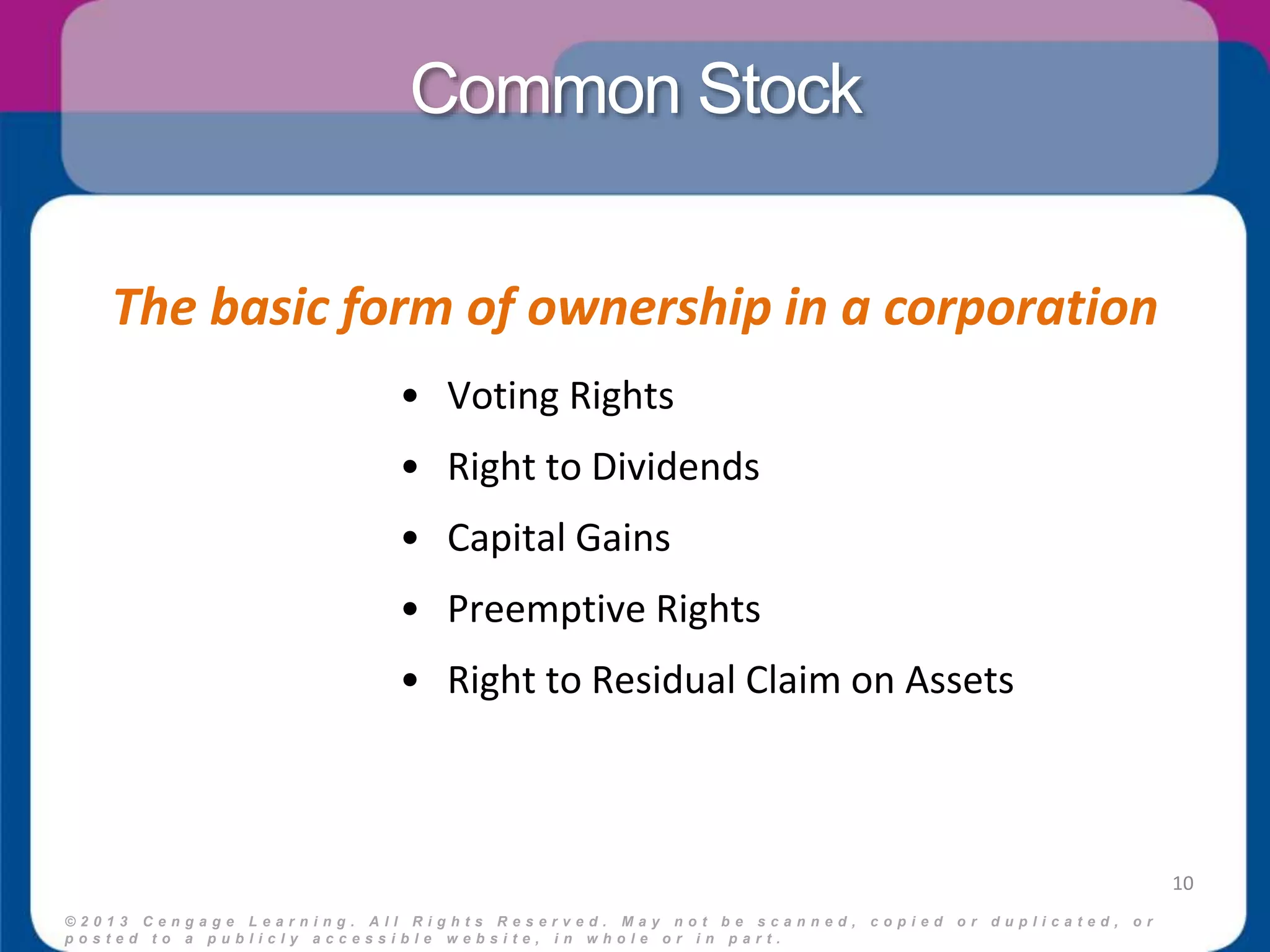 Common Stock 
The basic form of ownership in a corporation 
© 2 0 1 3 C e n g a g e L e a r n i n g . A l l R i g h t s R e s e r v e d . M a y n o t b e s c a n n e d , c o p i e d o r d u p l i c a t e d , o r 
p o s t e d t o a p u b l i c l y a c c e s s i b l e w e b s i t e , i n w h o l e o r i n p a r t . 
10 
• Voting Rights 
• Right to Dividends 
• Capital Gains 
• Preemptive Rights 
• Right to Residual Claim on Assets 
 
