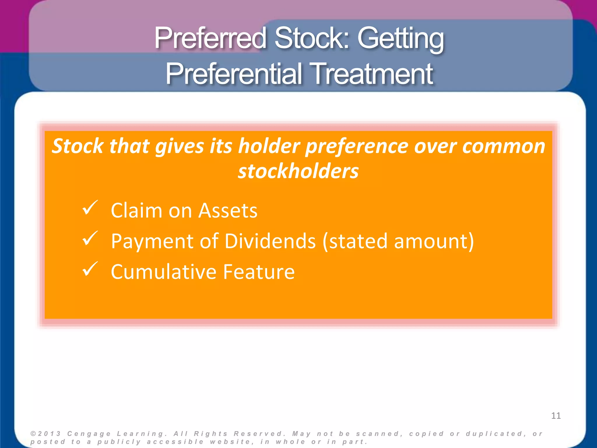 Preferred Stock: Getting 
Preferential Treatment 
© 2 0 1 3 C e n g a g e L e a r n i n g . A l l R i g h t s R e s e r v e d . M a y n o t b e s c a n n e d , c o p i e d o r d u p l i c a t e d , o r 
p o s t e d t o a p u b l i c l y a c c e s s i b l e w e b s i t e , i n w h o l e o r i n p a r t . 
11 
Stock that gives its holder preference over common 
stockholders 
 Claim on Assets 
 Payment of Dividends (stated amount) 
 Cumulative Feature 
 