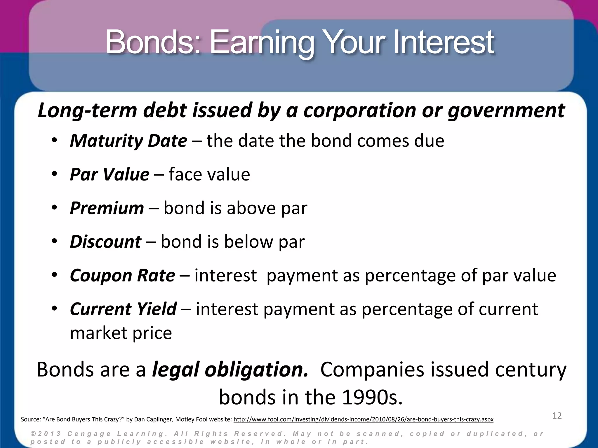 Bonds: Earning Your Interest 
Long-term debt issued by a corporation or government 
• Maturity Date – the date the bond comes due 
• Par Value – face value 
• Premium – bond is above par 
• Discount – bond is below par 
• Coupon Rate – interest payment as percentage of par value 
• Current Yield – interest payment as percentage of current 
© 2 0 1 3 C e n g a g e L e a r n i n g . A l l R i g h t s R e s e r v e d . M a y n o t b e s c a n n e d , c o p i e d o r d u p l i c a t e d , o r 
p o s t e d t o a p u b l i c l y a c c e s s i b l e w e b s i t e , i n w h o l e o r i n p a r t . 
12 
market price 
Bonds are a legal obligation. Companies issued century 
bonds in the 1990s. 
Source: “Are Bond Buyers This Crazy?” by Dan Caplinger, Motley Fool website: http://www.fool.com/investing/dividends-income/2010/08/26/are-bond-buyers-this-crazy.aspx 
 