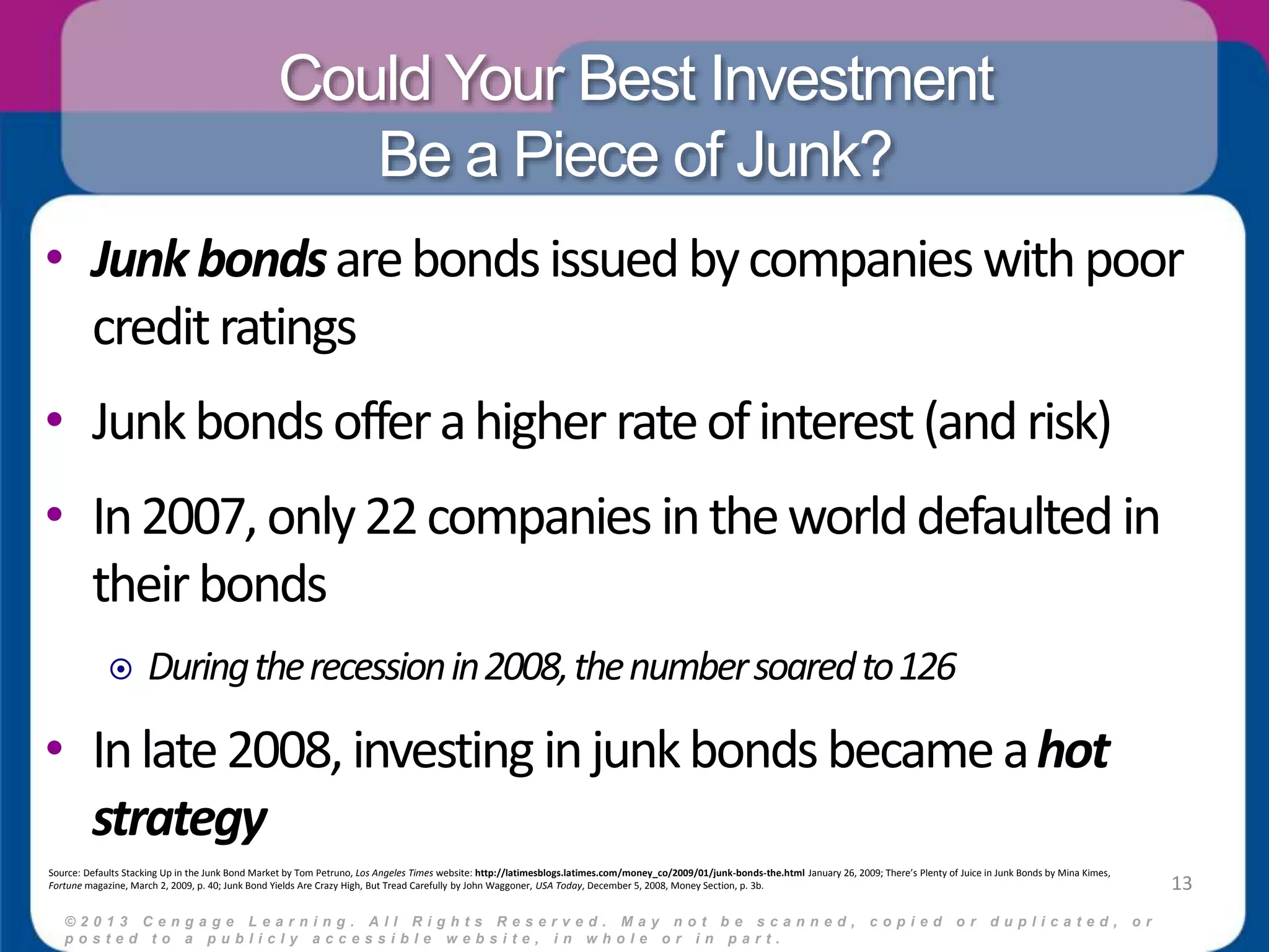 Could Your Best Investment 
Be a Piece of Junk? 
• Junk bonds are bonds issued by companies with poor 
credit ratings 
• Junk bonds offer a higher rate of interest (and risk) 
• In 2007, only 22 companies in the world defaulted in 
their bonds 
 During the recession in 2008, the number soared to 126 
• In late 2008, investing in junk bonds became a hot 
strategy 
© 2 0 1 3 C e n g a g e L e a r n i n g . A l l R i g h t s R e s e r v e d . M a y n o t b e s c a n n e d , c o p i e d o r d u p l i c a t e d , o r 
p o s t e d t o a p u b l i c l y a c c e s s i b l e w e b s i t e , i n w h o l e o r i n p a r t . 
13 
Source: Defaults Stacking Up in the Junk Bond Market by Tom Petruno, Los Angeles Times website: http://latimesblogs.latimes.com/money_co/2009/01/junk-bonds-the.html January 26, 2009; There’s Plenty of Juice in Junk Bonds by Mina Kimes, 
Fortune magazine, March 2, 2009, p. 40; Junk Bond Yields Are Crazy High, But Tread Carefully by John Waggoner, USA Today, December 5, 2008, Money Section, p. 3b. 
 