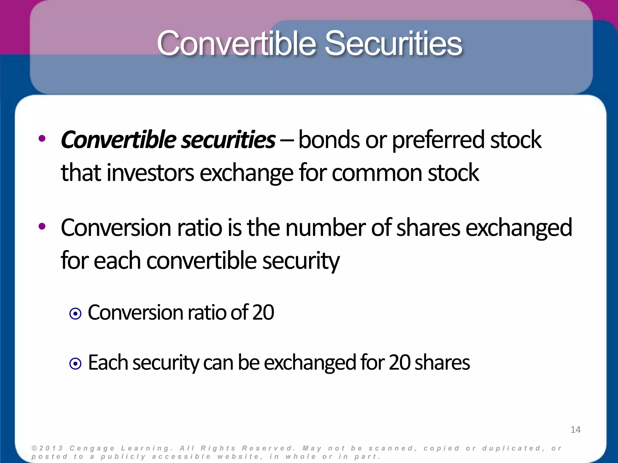 Convertible Securities 
• Convertible securities – bonds or preferred stock 
that investors exchange for common stock 
• Conversion ratio is the number of shares exchanged 
for each convertible security 
 Conversion ratio of 20 
 Each security can be exchanged for 20 shares 
© 2 0 1 3 C e n g a g e L e a r n i n g . A l l R i g h t s R e s e r v e d . M a y n o t b e s c a n n e d , c o p i e d o r d u p l i c a t e d , o r 
p o s t e d t o a p u b l i c l y a c c e s s i b l e w e b s i t e , i n w h o l e o r i n p a r t . 
14 
 