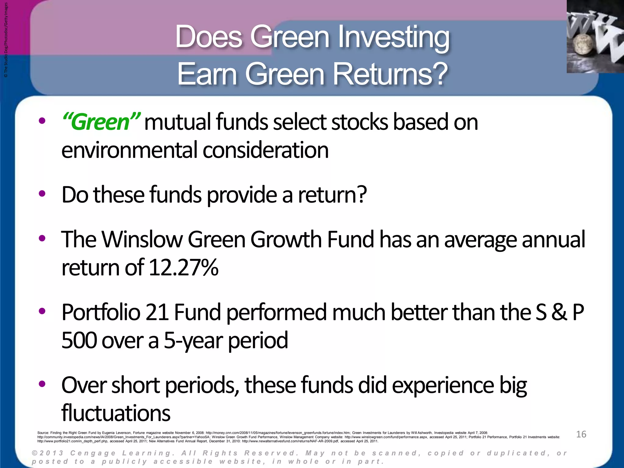 Does Green Investing 
Earn Green Returns? 
• “Green” mutual funds select stocks based on 
environmental consideration 
• Do these funds provide a return? 
• The Winslow Green Growth Fund has an average annual 
return of 12.27% 
• Portfolio 21 Fund performed much better than the S & P 
500 over a 5-year period 
• Over short periods, these funds did experience big 
fluctuations 
© 2 0 1 3 C e n g a g e L e a r n i n g . A l l R i g h t s R e s e r v e d . M a y n o t b e s c a n n e d , c o p i e d o r d u p l i c a t e d , o r 
p o s t e d t o a p u b l i c l y a c c e s s i b l e w e b s i t e , i n w h o l e o r i n p a r t . 
16 
© The Studio Dog/Photodisc/Getty Images 
Source: Finding the Right Green Fund by Eugenia Levenson, Fortune magazine website November 6, 2008: http://money.cnn.com/2008/11/05/magazines/fortune/levenson_greenfunds.fortune/index.htm; Green Investments for Launderers by Will Ashworth, Investopedia website April 7, 2008: 
http://community.investopedia.com/news/IA/2008/Green_Investments_For_Launderers.aspx?partner=YahooSA; Winslow Green Growth Fund Performance, Winslow Management Company website: http://www.winslowgreen.com/fund/performance.aspx, accessed April 25, 2011; Portfolio 21 Performance, Portfolio 21 Investments website: 
http://www.portfolio21.com/in_depth_perf.php, accessed April 25, 2011; New Alternatives Fund Annual Report, December 31, 2010: http://www.newalternativesfund.com/returns/NAF-AR-2009.pdf, accessed April 25, 2011. 
 