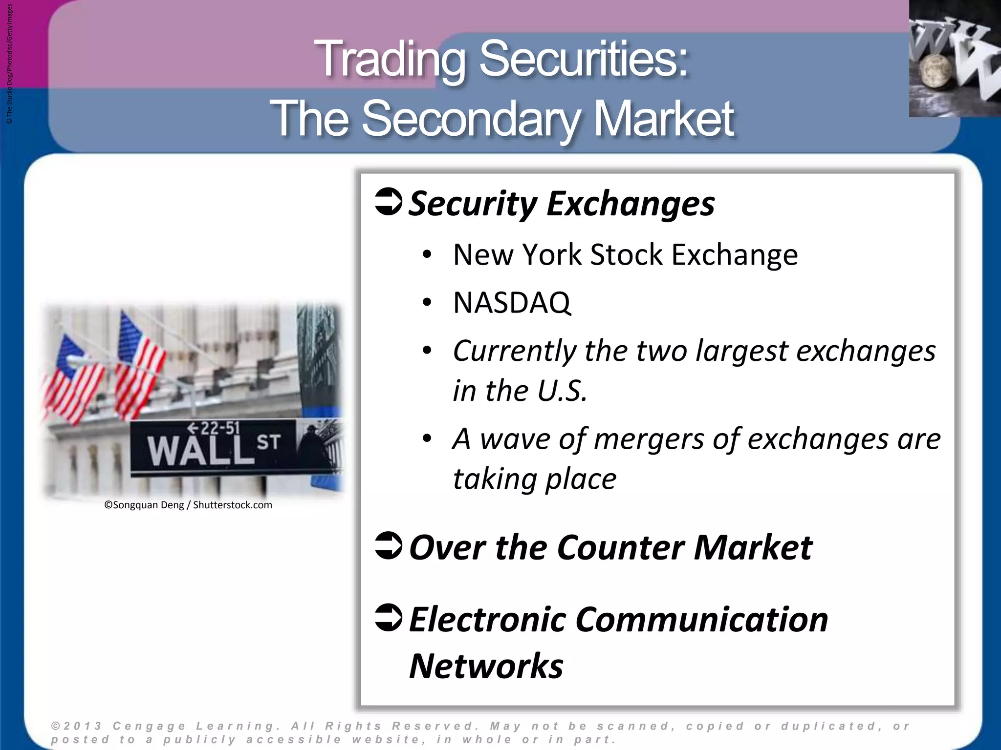 Trading Securities: 
The Secondary Market 
© 2 0 1 3 C e n g a g e L e a r n i n g . A l l R i g h t s R e s e r v e d . M a y n o t b e s c a n n e d , c o p i e d o r d u p l i c a t e d , o r 
p o s t e d t o a p u b l i c l y a c c e s s i b l e w e b s i t e , i n w h o l e o r i n p a r t . 
18 
© The Studio Dog/Photodisc/Getty Images 
Security Exchanges 
• New York Stock Exchange 
• NASDAQ 
• Currently the two largest exchanges 
in the U.S. 
• A wave of mergers of exchanges are 
taking place 
Over the Counter Market 
Electronic Communication 
Networks 
©Songquan Deng / Shutterstock.com 
 