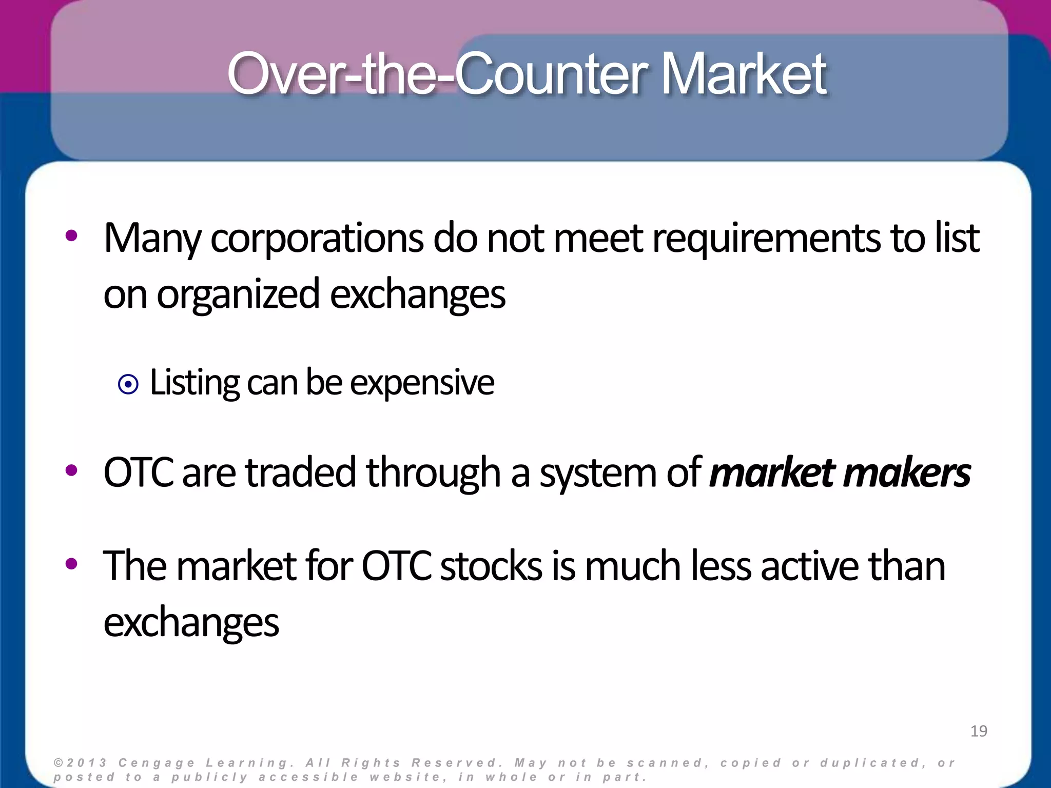 Over-the-Counter Market 
• Many corporations do not meet requirements to list 
on organized exchanges 
 Listing can be expensive 
• OTC are traded through a system of market makers 
• The market for OTC stocks is much less active than 
exchanges 
© 2 0 1 3 C e n g a g e L e a r n i n g . A l l R i g h t s R e s e r v e d . M a y n o t b e s c a n n e d , c o p i e d o r d u p l i c a t e d , o r 
p o s t e d t o a p u b l i c l y a c c e s s i b l e w e b s i t e , i n w h o l e o r i n p a r t . 
19 
 