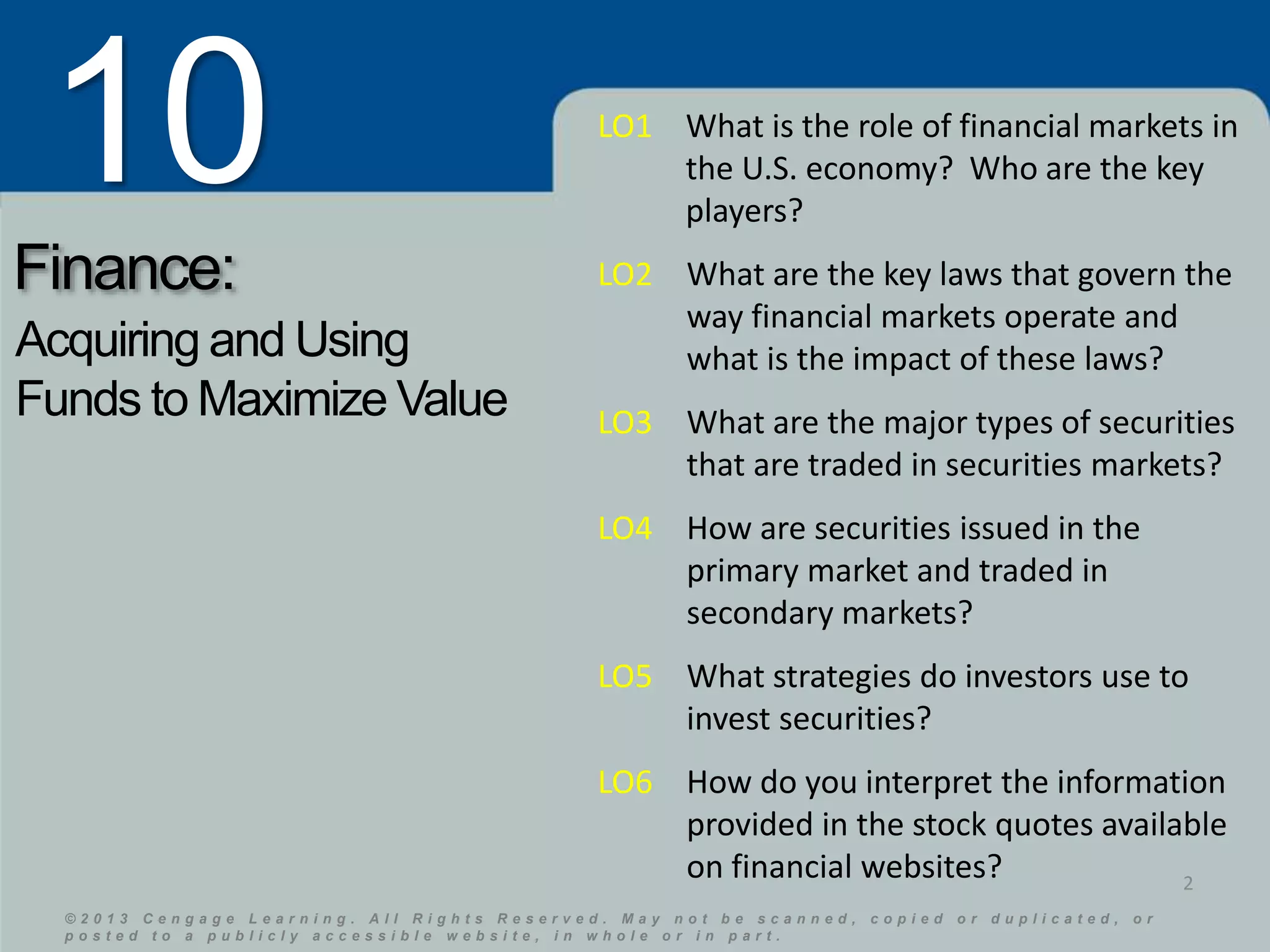 10 
Finance: 
Acquiring and Using 
Funds to Maximize Value 
LO1 What is the role of financial markets in 
the U.S. economy? Who are the key 
players? 
LO2 What are the key laws that govern the 
© 2 0 1 3 C e n g a g e L e a r n i n g . A l l R i g h t s R e s e r v e d . M a y n o t b e s c a n n e d , c o p i e d o r d u p l i c a t e d , o r 
p o s t e d t o a p u b l i c l y a c c e s s i b l e w e b s i t e , i n w h o l e o r i n p a r t . 
© 2 0 1 3 C e n g a g e L e a r n i n g . A l l R i g h t s R e s e r v e d . M a y n o t b e s c a n n e d , c o p i e d o r d u p l i c a t e d , o r 
p o s t e d t o a p u b l i c l y a c c e s s i b l e w e b s i t e , i n w h o l e o r i n p a r t . 
2 
way financial markets operate and 
what is the impact of these laws? 
LO3 What are the major types of securities 
that are traded in securities markets? 
LO4 How are securities issued in the 
primary market and traded in 
secondary markets? 
LO5 What strategies do investors use to 
invest securities? 
LO6 How do you interpret the information 
provided in the stock quotes available 
on financial websites? 
 