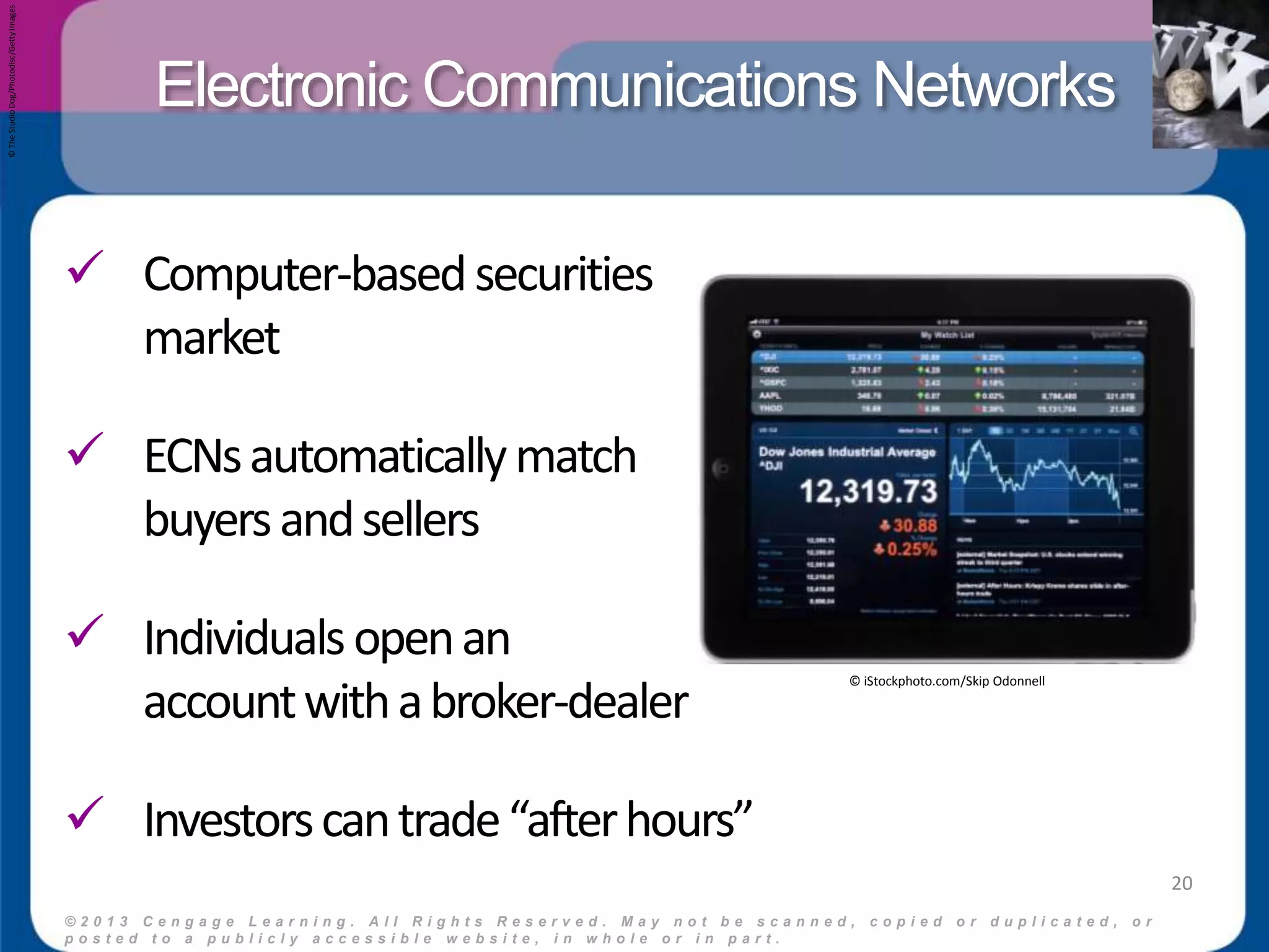 Electronic Communications Networks 
 Computer-based securities 
market 
 ECNs automatically match 
buyers and sellers 
 Individuals open an 
account with a broker-dealer 
 Investors can trade “after hours” 
© 2 0 1 3 C e n g a g e L e a r n i n g . A l l R i g h t s R e s e r v e d . M a y n o t b e s c a n n e d , c o p i e d o r d u p l i c a t e d , o r 
p o s t e d t o a p u b l i c l y a c c e s s i b l e w e b s i t e , i n w h o l e o r i n p a r t . 
20 
© iStockphoto.com/Skip Odonnell 
© The Studio Dog/Photodisc/Getty Images 
 