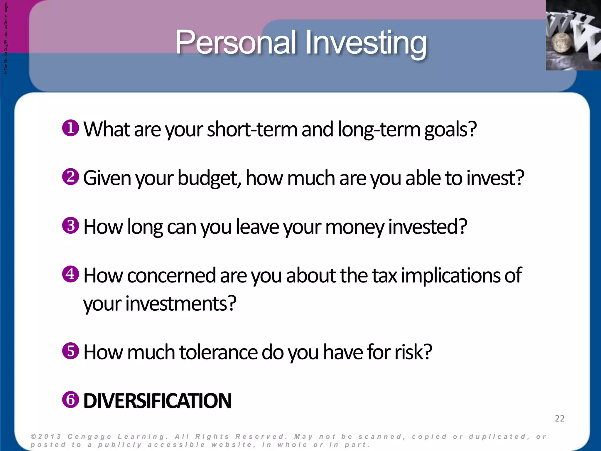 Personal Investing 
© 2 0 1 3 C e n g a g e L e a r n i n g . A l l R i g h t s R e s e r v e d . M a y n o t b e s c a n n e d , c o p i e d o r d u p l i c a t e d , o r 
p o s t e d t o a p u b l i c l y a c c e s s i b l e w e b s i t e , i n w h o l e o r i n p a r t . 
22 
What are your short-term and long-term goals? 
Given your budget, how much are you able to invest? 
How long can you leave your money invested? 
How concerned are you about the tax implications of 
your investments? 
How much tolerance do you have for risk? 
DIVERSIFICATION 
© The Studio Dog/Photodisc/Getty Images 
 