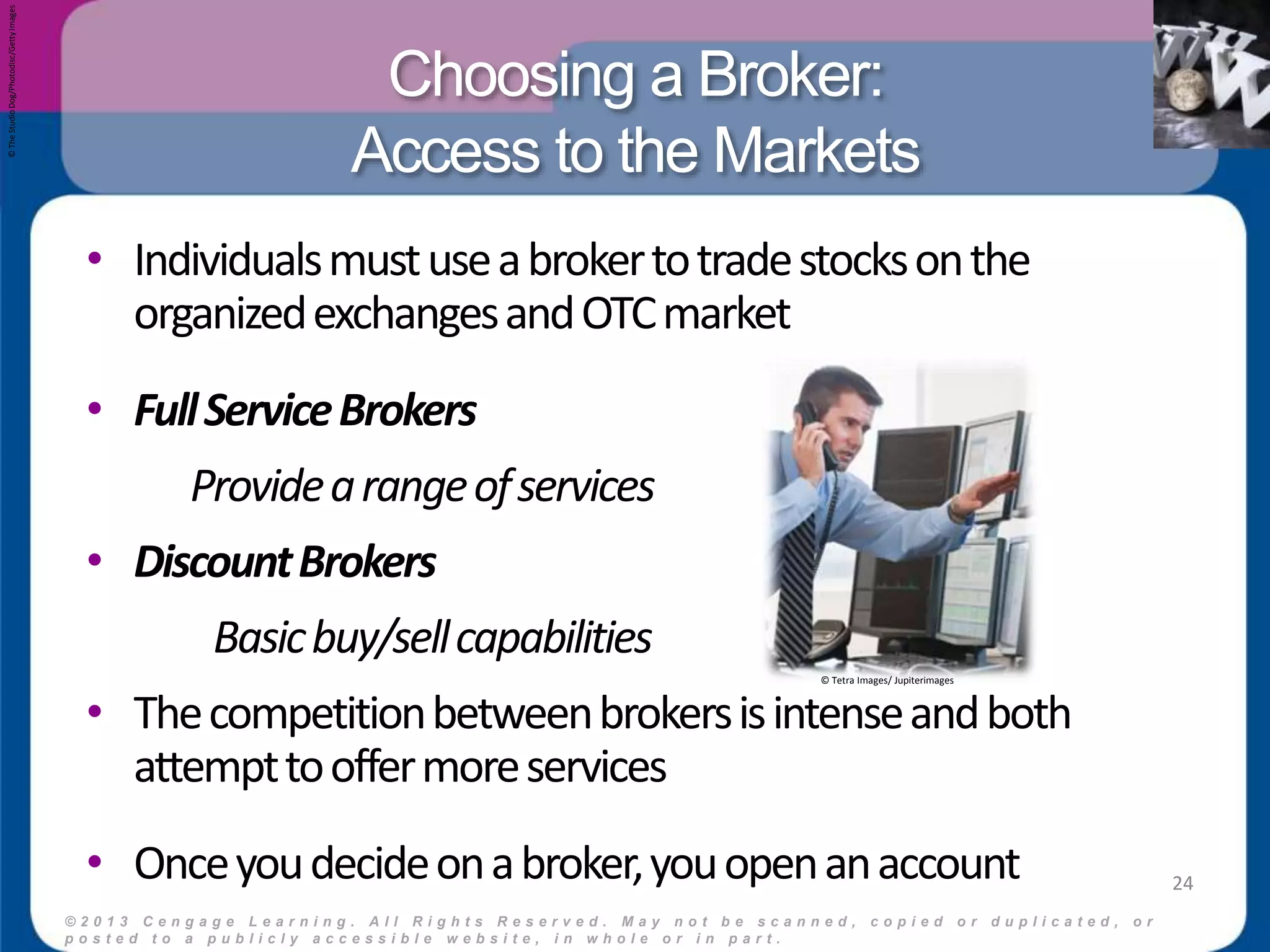 Choosing a Broker: 
Access to the Markets 
© 2 0 1 3 C e n g a g e L e a r n i n g . A l l R i g h t s R e s e r v e d . M a y n o t b e s c a n n e d , c o p i e d o r d u p l i c a t e d , o r 
p o s t e d t o a p u b l i c l y a c c e s s i b l e w e b s i t e , i n w h o l e o r i n p a r t . 
24 
• Individuals must use a broker to trade stocks on the 
organized exchanges and OTC market 
• Full Service Brokers 
Provide a range of services 
• Discount Brokers 
Basic buy/sell capabilities 
• The competition between brokers is intense and both 
attempt to offer more services 
• Once you decide on a broker, you open an account 
© The Studio Dog/Photodisc/Getty Images 
© Tetra Images/ Jupiterimages 
 
