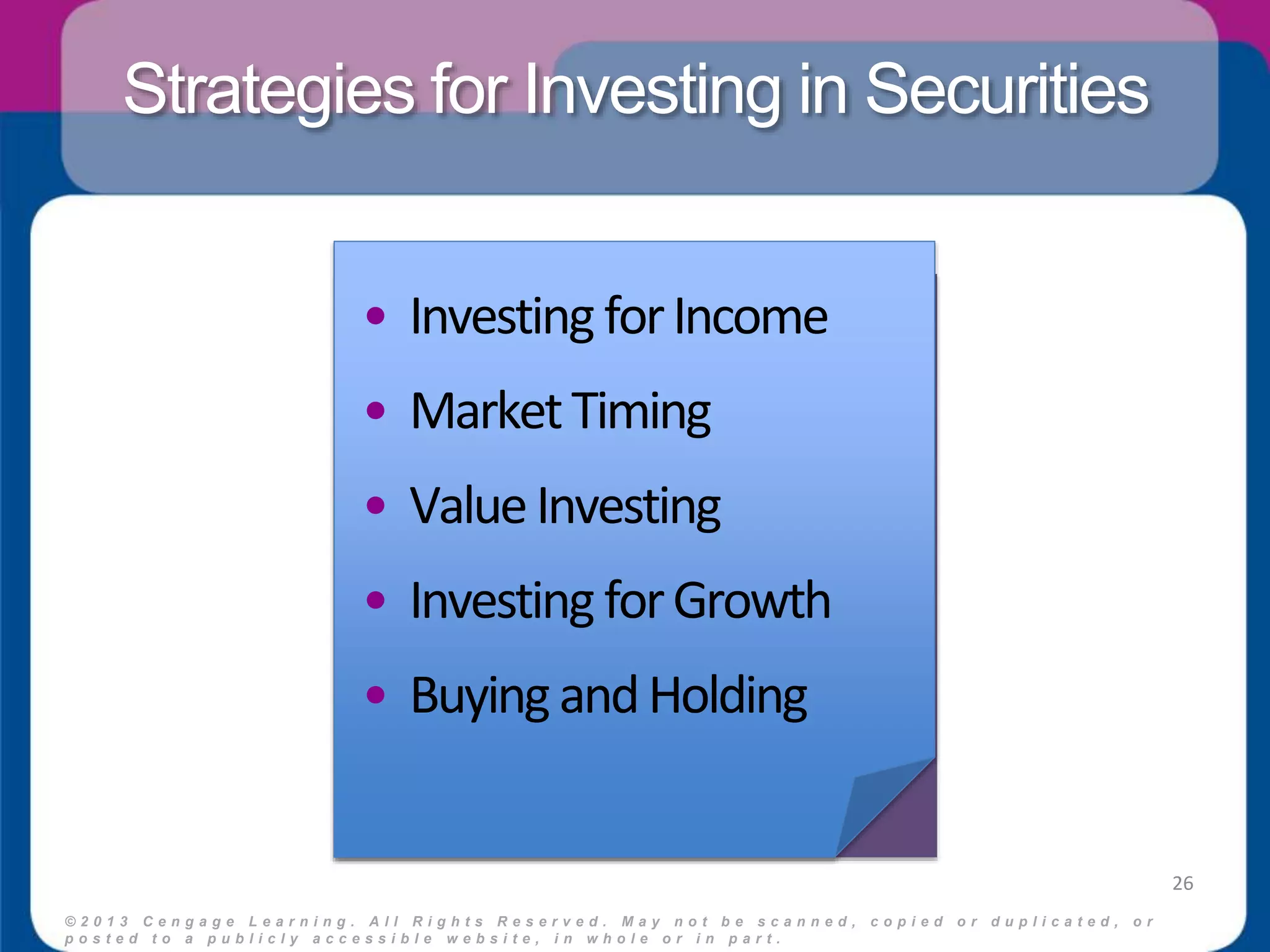 Strategies for Investing in Securities 
• Investing for Income 
• Market Timing 
• Value Investing 
• Investing for Growth 
• Buying and Holding 
© 2 0 1 3 C e n g a g e L e a r n i n g . A l l R i g h t s R e s e r v e d . M a y n o t b e s c a n n e d , c o p i e d o r d u p l i c a t e d , o r 
p o s t e d t o a p u b l i c l y a c c e s s i b l e w e b s i t e , i n w h o l e o r i n p a r t . 
26 
 