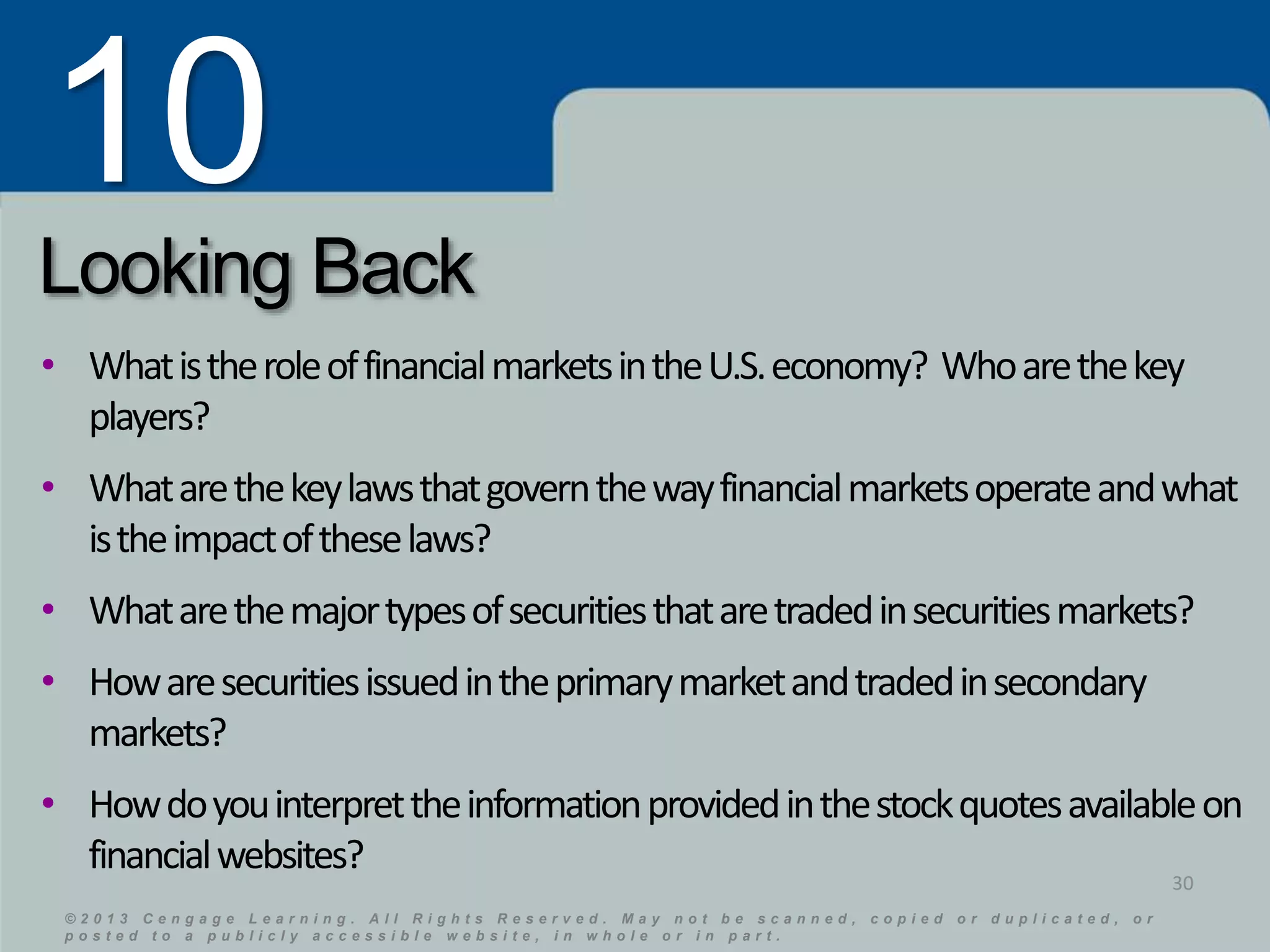 10 
Looking Back 
• What is the role of financial markets in the U.S. economy? Who are the key 
players? 
• What are the key laws that govern the way financial markets operate and what 
is the impact of these laws? 
• What are the major types of securities that are traded in securities markets? 
• How are securities issued in the primary market and traded in secondary 
markets? 
• How do you interpret the information provided in the stock quotes available on 
financial websites? 
© 2 0 1 3 C e n g a g e L e a r n i n g . A l l R i g h t s R e s e r v e d . M a y n o t b e s c a n n e d , c o p i e d o r d u p l i c a t e d , o r 
p o s t e d t o a p u b l i c l y a c c e s s i b l e w e b s i t e , i n w h o l e o r i n p a r t . 
© 2 0 1 3 C e n g a g e L e a r n i n g . A l l R i g h t s R e s e r v e d . M a y n o t b e s c a n n e d , c o p i e d o r d u p l i c a t e d , o r 
p o s t e d t o a p u b l i c l y a c c e s s i b l e w e b s i t e , i n w h o l e o r i n p a r t . 
30 

