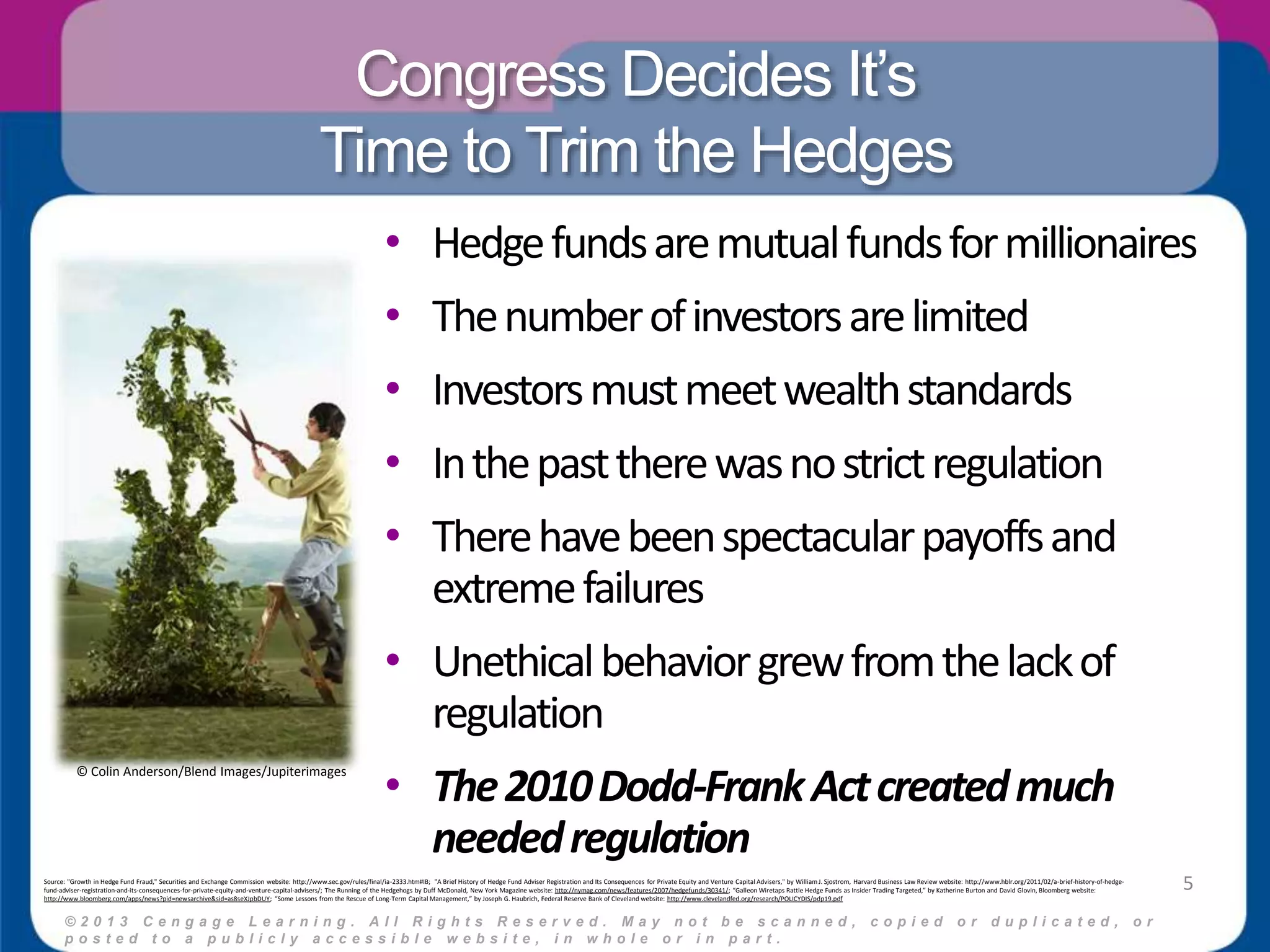 Congress Decides It’s 
Time to Trim the Hedges 
• Hedge funds are mutual funds for millionaires 
• The number of investors are limited 
• Investors must meet wealth standards 
• In the past there was no strict regulation 
• There have been spectacular payoffs and 
extreme failures 
• Unethical behavior grew from the lack of 
regulation 
• The 2010 Dodd-Frank Act created much 
needed regulation 
© 2 0 1 3 C e n g a g e L e a r n i n g . A l l R i g h t s R e s e r v e d . M a y n o t b e s c a n n e d , c o p i e d o r d u p l i c a t e d , o r 
p o s t e d t o a p u b l i c l y a c c e s s i b l e w e b s i t e , i n w h o l e o r i n p a r t . 
5 
© Colin Anderson/Blend Images/Jupiterimages 
Source: "Growth in Hedge Fund Fraud," Securities and Exchange Commission website: http://www.sec.gov/rules/final/ia-2333.htm#IB; "A Brief History of Hedge Fund Adviser Registration and Its Consequences for Private Equity and Venture Capital Advisers," by William J. Sjostrom, Harvard Business Law Review website: http://www.hblr.org/2011/02/a-brief-history-of-hedge-fund- 
adviser-registration-and-its-consequences-for-private-equity-and-venture-capital-advisers/; The Running of the Hedgehogs by Duff McDonald, New York Magazine website: http://nymag.com/news/features/2007/hedgefunds/30341/; “Galleon Wiretaps Rattle Hedge Funds as Insider Trading Targeted,” by Katherine Burton and David Glovin, Bloomberg website: 
http://www.bloomberg.com/apps/news?pid=newsarchive&sid=as8seXJpbDUY; “Some Lessons from the Rescue of Long-Term Capital Management,” by Joseph G. Haubrich, Federal Reserve Bank of Cleveland website: http://www.clevelandfed.org/research/POLICYDIS/pdp19.pdf 
 