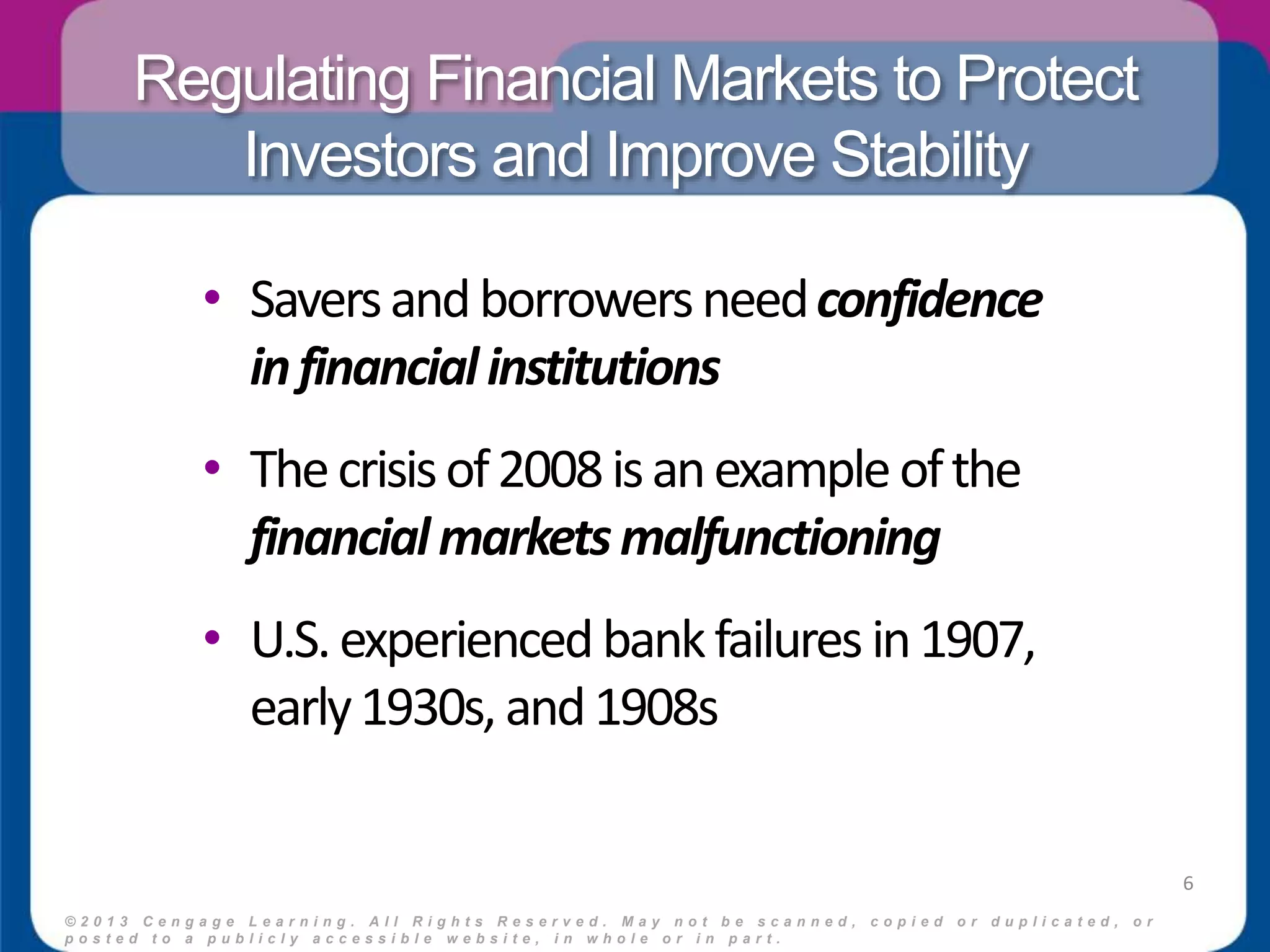 Regulating Financial Markets to Protect 
Investors and Improve Stability 
• Savers and borrowers need confidence 
in financial institutions 
• The crisis of 2008 is an example of the 
financial markets malfunctioning 
• U.S. experienced bank failures in 1907, 
early 1930s, and 1908s 
© 2 0 1 3 C e n g a g e L e a r n i n g . A l l R i g h t s R e s e r v e d . M a y n o t b e s c a n n e d , c o p i e d o r d u p l i c a t e d , o r 
p o s t e d t o a p u b l i c l y a c c e s s i b l e w e b s i t e , i n w h o l e o r i n p a r t . 
6 
 
