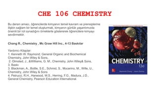CHE 106 CHEMISTRY
Bu dersin amacı, öğrencilerde kimyanın temel kavram ve prensiplerine
ilişkin sağlam bir temel oluşturmak, kimyanın günlük yaşantımızda
önemli bir rol oynadığını örneklerle göstererek öğrencilere kimyayı
sevdirmektir.
Chang R., Chemistry , Mc Graw Hill Inc., 4-13 Baskılar
Yardımcı Kitaplar:
1. Kenneth W. Raymond, General Organic and Biochemical
Chemistry, John Wiley & Sons,
2. Olmsted, J., &Williams, G. M., Chemistry, John Wiley& Sons,
3. Baskı
3. Blackman, A., Bottle, S.E., Schmid, S., Mocerino, M., Wille, U.,
Chemistry, John Wiley & Sons
4. Petrucci, R.H., Harwood, W.S., Herring, F.G., Madura, J.D.,
General Chemistry, Pearson Education International.
 