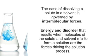 The ease of dissolving a
solute in a solvent is
governed by
intermolecular forces.
Energy and disorder that
results when molecules of
the solute and solvent mix to
form a solution are the
forces driving the solution
process.
 