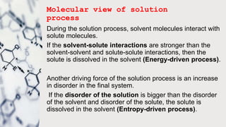 Molecular view of solution
process
During the solution process, solvent molecules interact with
solute molecules.
If the solvent-solute interactions are stronger than the
solvent-solvent and solute-solute interactions, then the
solute is dissolved in the solvent (Energy-driven process).
Another driving force of the solution process is an increase
in disorder in the final system.
If the disorder of the solution is bigger than the disorder
of the solvent and disorder of the solute, the solute is
dissolved in the solvent (Entropy-driven process).
 