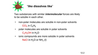 “like dissolves like”
Two substances with similar intermolecular forces are likely
to be soluble in each other.
• non-polar molecules are soluble in non-polar solvents
CCl4 in C6H6
• polar molecules are soluble in polar solvents
C2H5OH in H2O
• ionic compounds are more soluble in polar solvents
NaCl in H2O or NH3 (l)
12.2
 