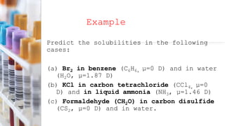 Example
Predict the solubilities in the following
cases:
(a) Br2 in benzene (C6H6, µ=0 D) and in water
(H2O, µ=1.87 D)
(b) KCl in carbon tetrachloride (CCl4, µ=0
D) and in liquid ammonia (NH3, µ=1.46 D)
(c) Formaldehyde (CH2O) in carbon disulfide
(CS2, µ=0 D) and in water.
 