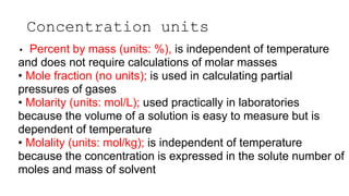 Concentration units
• Percent by mass (units: %), is independent of temperature
and does not require calculations of molar masses
• Mole fraction (no units); is used in calculating partial
pressures of gases
• Molarity (units: mol/L); used practically in laboratories
because the volume of a solution is easy to measure but is
dependent of temperature
• Molality (units: mol/kg); is independent of temperature
because the concentration is expressed in the solute number of
moles and mass of solvent
 