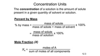 Concentration Units
The concentration of a solution is the amount of solute
present in a given quantity of solvent or solution.
Percent by Mass
% by mass = x 100%
mass of solute
mass of solute + mass of solvent
= x 100%
mass of solute
mass of solution
12.3
Mole Fraction (X)
XA =
moles of A
sum of moles of all components
 