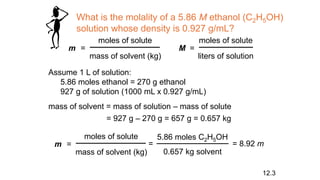 What is the molality of a 5.86 M ethanol (C2H5OH)
solution whose density is 0.927 g/mL?
m =
moles of solute
mass of solvent (kg)
M =
moles of solute
liters of solution
Assume 1 L of solution:
5.86 moles ethanol = 270 g ethanol
927 g of solution (1000 mL x 0.927 g/mL)
mass of solvent = mass of solution – mass of solute
= 927 g – 270 g = 657 g = 0.657 kg
m =
moles of solute
mass of solvent (kg)
=
5.86 moles C2H5OH
0.657 kg solvent
= 8.92 m
12.3
 