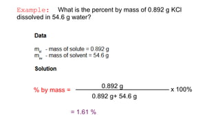 Example: What is the percent by mass of 0.892 g KCl
dissolved in 54.6 g water?
% by mass = x 100%
0.892 g
0.892 g+ 54.6 g
= 1.61 %
 