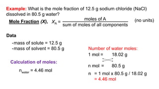 (no units)
Data
-mass of solute = 12.5 g
-mass of solvent = 80.5 g
Calculation of moles:
nwater = 4.46 mol
Number of water moles:
1 mol = 18.02 g
n mol = 80.5 g
n = 1 mol x 80.5 g / 18.02 g
= 4.46 mol
Example: What is the mole fraction of 12.5 g sodium chloride (NaCl)
dissolved in 80.5 g water?
XA =
moles of A
sum of moles of all components
Mole Fraction (X),
 