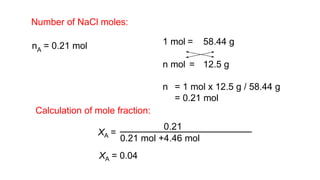 nA = 0.21 mol 1 mol = 58.44 g
n mol = 12.5 g
n = 1 mol x 12.5 g / 58.44 g
= 0.21 mol
Calculation of mole fraction:
XA = 0.04
Number of NaCl moles:
XA =
0.21
0.21 mol +4.46 mol
 