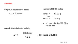GCh12-17
Solution
Step 1. Calculation of moles
nsolute = 0.38 mol
Step 2. Calculation of molarity
Number of HNO3 moles
1 mol = 63.02 g
n mol = 24.4 g
n = 1 mol x 24.4 g / 63.02 g
= 0.38 mol
M =
0.38 mol
1.2 L
= 0.31 mol/L or 0.31 M
 